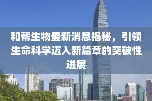 和幫生物最新消息揭秘，引領(lǐng)生命科學(xué)邁入新篇章的突破性進(jìn)展