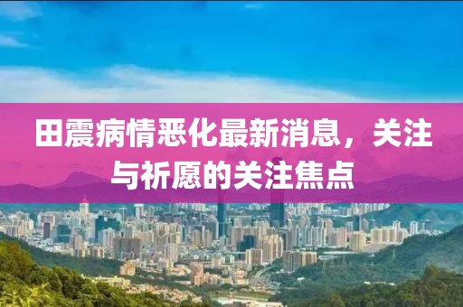 田震病情惡化最新消息，關注與祈愿的關注焦點