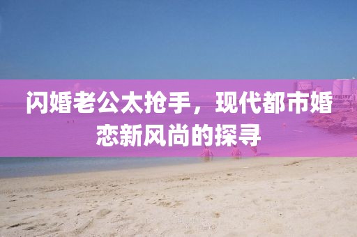 閃婚老公太搶手，現(xiàn)代都市婚戀新風(fēng)尚的探尋
