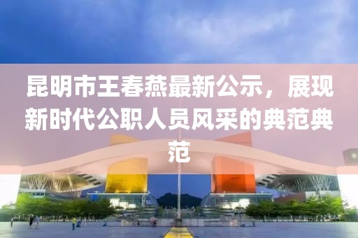 昆明市王春燕最新公示，展現(xiàn)新時(shí)代公職人員風(fēng)采的典范典范
