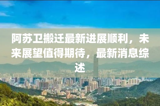 阿蘇衛(wèi)搬遷最新進(jìn)展順利，未來展望值得期待，最新消息綜述