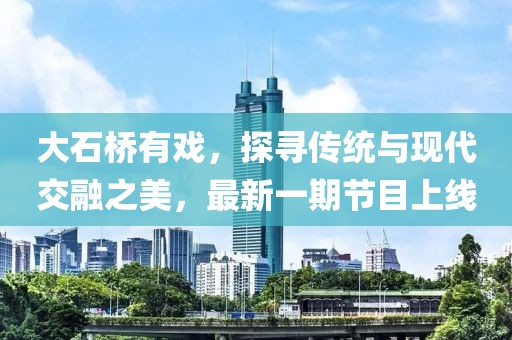 大石橋有戲，探尋傳統(tǒng)與現(xiàn)代交融之美，最新一期節(jié)目上線
