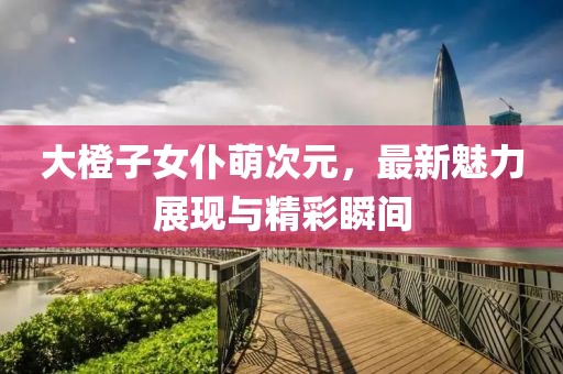 大橙子女仆萌次元，最新魅力展現(xiàn)與精彩瞬間