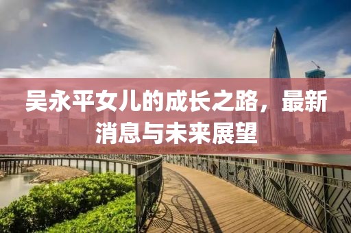 吳永平女兒的成長之路，最新消息與未來展望