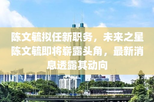 陳文毓擬任新職務(wù)，未來(lái)之星陳文毓即將嶄露頭角，最新消息透露其動(dòng)向