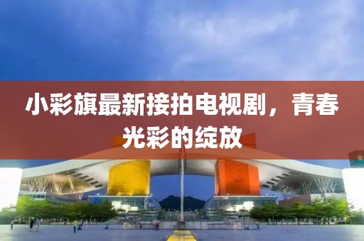小彩旗最新接拍電視劇，青春光彩的綻放