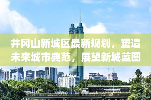 井岡山新城區(qū)最新規(guī)劃，塑造未來城市典范，展望新城藍圖