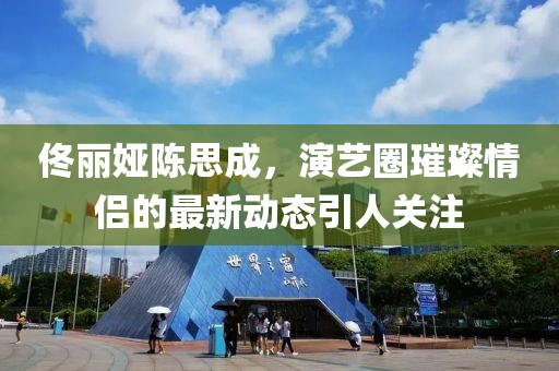 佟麗婭陳思成，演藝圈璀璨情侶的最新動(dòng)態(tài)引人關(guān)注