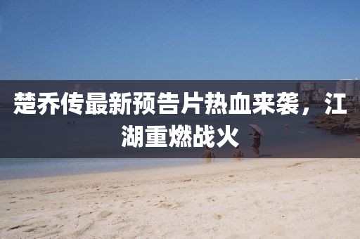 楚喬傳最新預(yù)告片熱血來襲，江湖重燃戰(zhàn)火