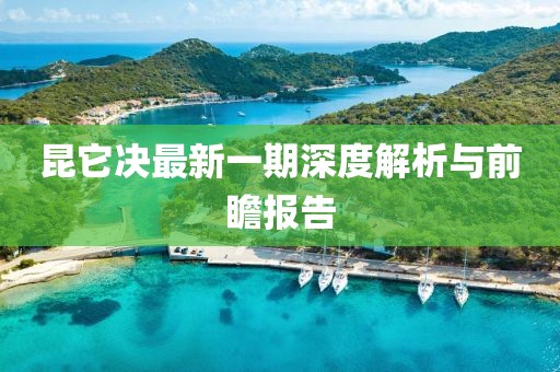 昆它決最新一期深度解析與前瞻報告