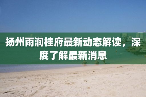 揚(yáng)州雨潤桂府最新動(dòng)態(tài)解讀，深度了解最新消息