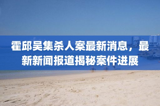 霍邱吳集殺人案最新消息，最新新聞報(bào)道揭秘案件進(jìn)展