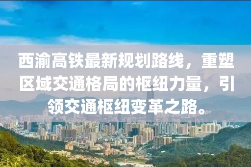 西渝高鐵最新規(guī)劃路線，重塑區(qū)域交通格局的樞紐力量，引領(lǐng)交通樞紐變革之路。