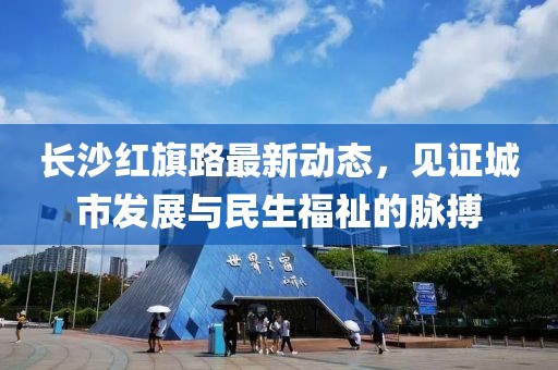 長沙紅旗路最新動態(tài)，見證城市發(fā)展與民生福祉的脈搏