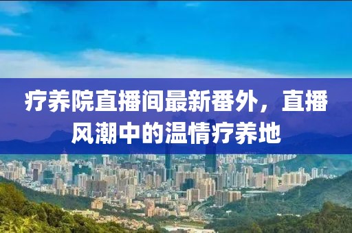 療養(yǎng)院直播間最新番外，直播風(fēng)潮中的溫情療養(yǎng)地