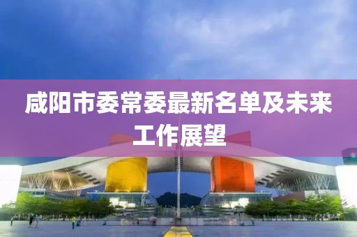 咸陽(yáng)市委常委最新名單及未來(lái)工作展望