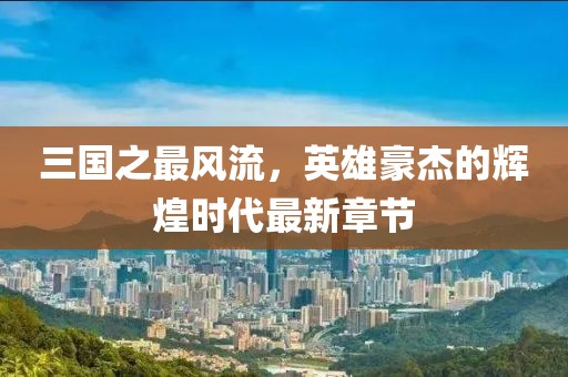 三國之最風(fēng)流，英雄豪杰的輝煌時代最新章節(jié)