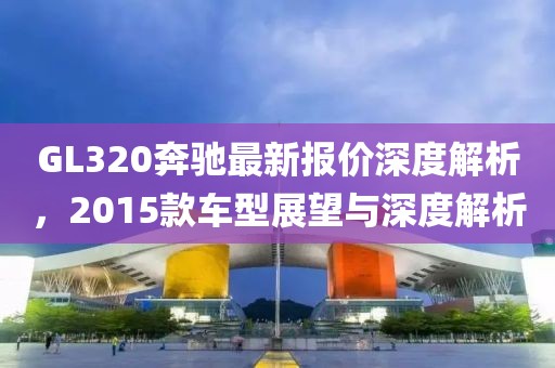 GL320奔馳最新報價深度解析，2015款車型展望與深度解析