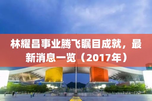 林耀昌事業(yè)騰飛矚目成就，最新消息一覽（2017年）