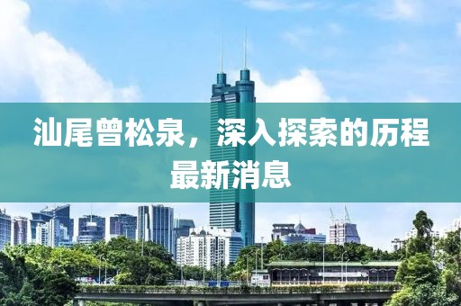 汕尾曾松泉，深入探索的歷程最新消息