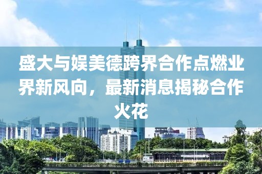 盛大與娛美德跨界合作點(diǎn)燃業(yè)界新風(fēng)向，最新消息揭秘合作火花