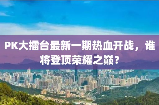 PK大擂臺(tái)最新一期熱血開(kāi)戰(zhàn)，誰(shuí)將登頂榮耀之巔？