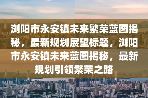 瀏陽市永安鎮(zhèn)未來繁榮藍圖揭秘，最新規(guī)劃展望標(biāo)題，瀏陽市永安鎮(zhèn)未來藍圖揭秘，最新規(guī)劃引領(lǐng)繁榮之路