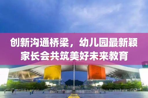 創(chuàng)新溝通橋梁，幼兒園最新穎家長會共筑美好未來教育