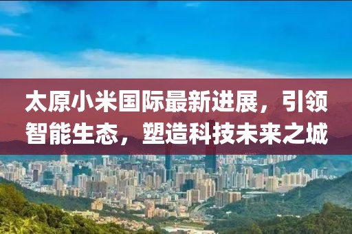 太原小米國際最新進展，引領(lǐng)智能生態(tài)，塑造科技未來之城