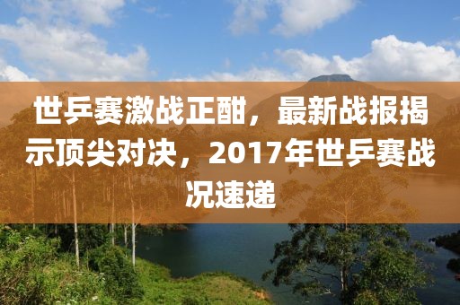 世乒賽激戰(zhàn)正酣，最新戰(zhàn)報(bào)揭示頂尖對決，2017年世乒賽戰(zhàn)況速遞