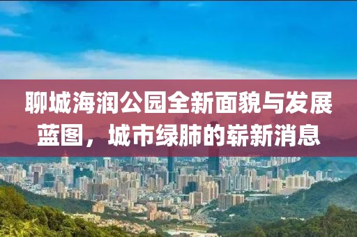 聊城海潤公園全新面貌與發(fā)展藍圖，城市綠肺的嶄新消息
