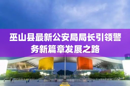 巫山縣最新公安局局長引領(lǐng)警務新篇章發(fā)展之路