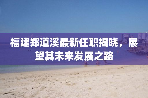 福建鄭道溪最新任職揭曉，展望其未來發(fā)展之路