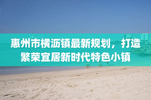 惠州市橫瀝鎮(zhèn)最新規(guī)劃，打造繁榮宜居新時代特色小鎮(zhèn)