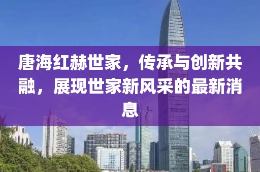 唐海紅赫世家，傳承與創(chuàng)新共融，展現(xiàn)世家新風(fēng)采的最新消息