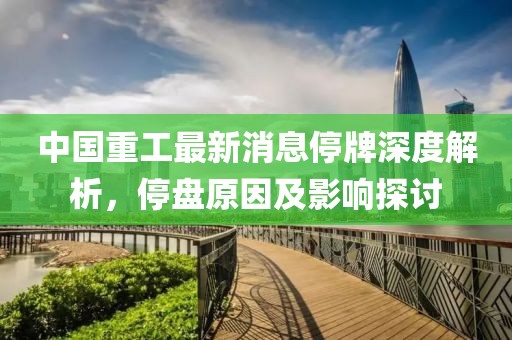 中國(guó)重工最新消息停牌深度解析，停盤原因及影響探討