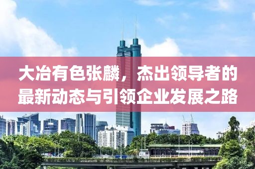 大冶有色張麟，杰出領(lǐng)導(dǎo)者的最新動(dòng)態(tài)與引領(lǐng)企業(yè)發(fā)展之路