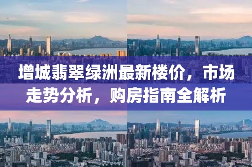 增城翡翠綠洲最新樓價，市場走勢分析，購房指南全解析