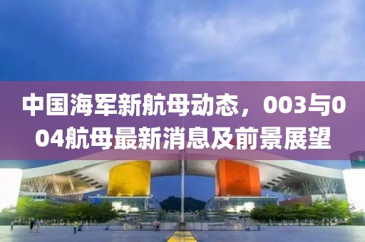 中國(guó)海軍新航母動(dòng)態(tài)，003與004航母最新消息及前景展望