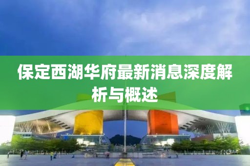 保定西湖華府最新消息深度解析與概述