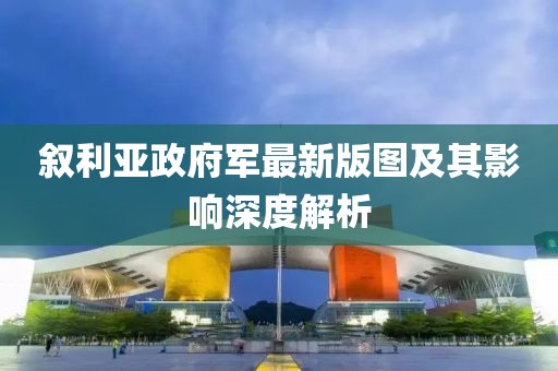 敘利亞政府軍最新版圖及其影響深度解析