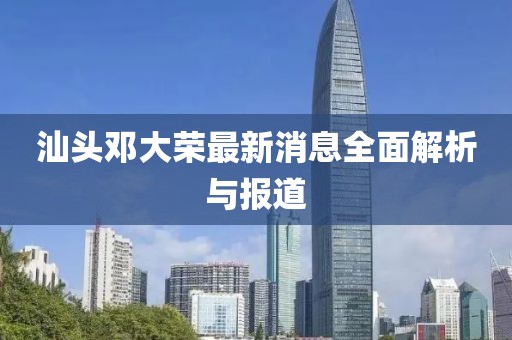 汕頭鄧大榮最新消息全面解析與報道