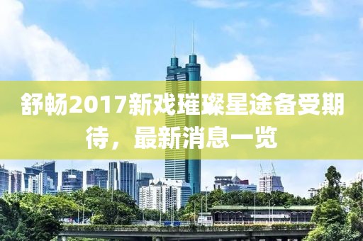 舒暢2017新戲璀璨星途備受期待，最新消息一覽