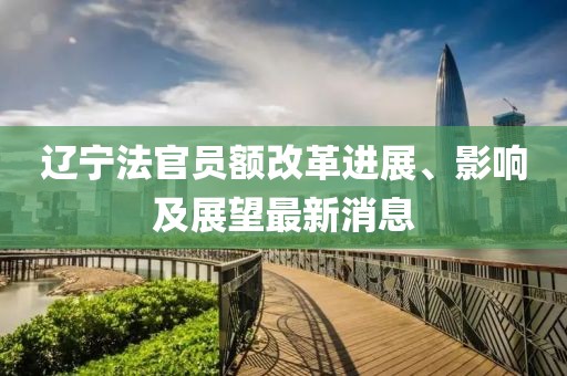 遼寧法官員額改革進(jìn)展、影響及展望最新消息