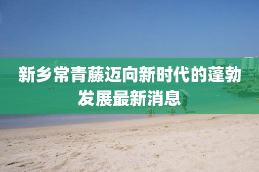 新鄉(xiāng)常青藤邁向新時(shí)代的蓬勃發(fā)展最新消息