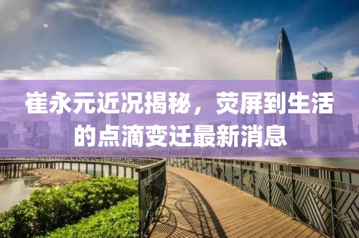 崔永元近況揭秘，熒屏到生活的點滴變遷最新消息