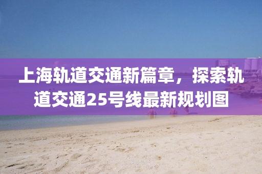 上海軌道交通新篇章，探索軌道交通25號(hào)線最新規(guī)劃圖