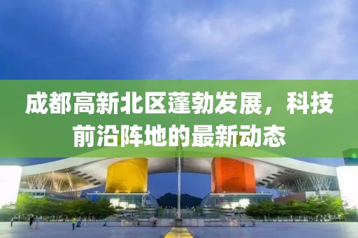 成都高新北區(qū)蓬勃發(fā)展，科技前沿陣地的最新動(dòng)態(tài)