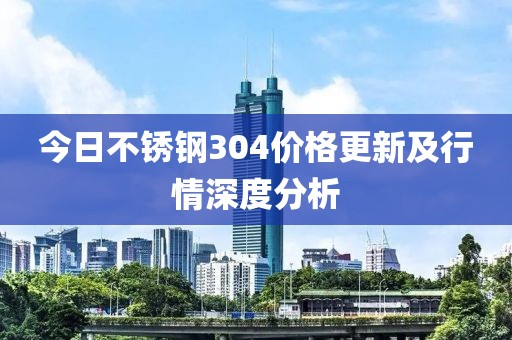 今日不銹鋼304價格更新及行情深度分析