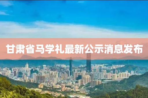 甘肅省馬學(xué)禮最新公示消息發(fā)布